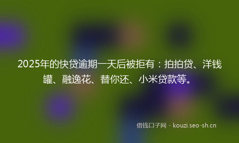 2025年的快贷逾期一天后被拒有：拍拍贷、洋钱罐、融逸花、替你还、小米贷款等。