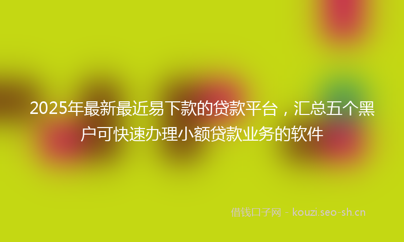 2025年最新最近易下款的贷款平台，汇总五个黑户可快速办理小额贷款业务的软件