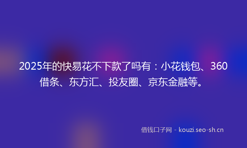 2025年的快易花不下款了吗有：小花钱包、360借条、东方汇、投友圈、京东金融等。
