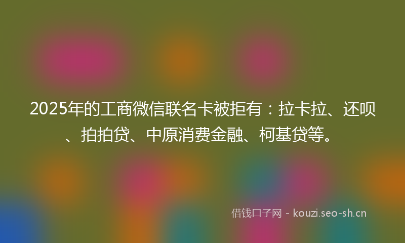 2025年的工商微信联名卡被拒有：拉卡拉、还呗、拍拍贷、中原消费金融、柯基贷等。