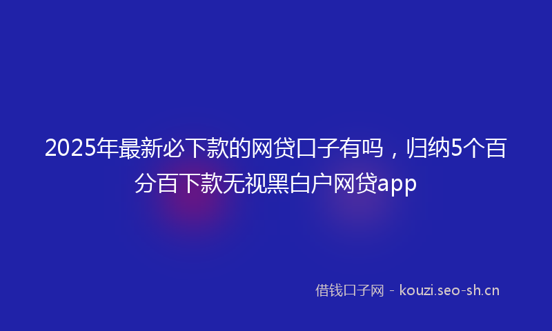 2025年最新必下款的网贷口子有吗，归纳5个百分百下款无视黑白户网贷app
