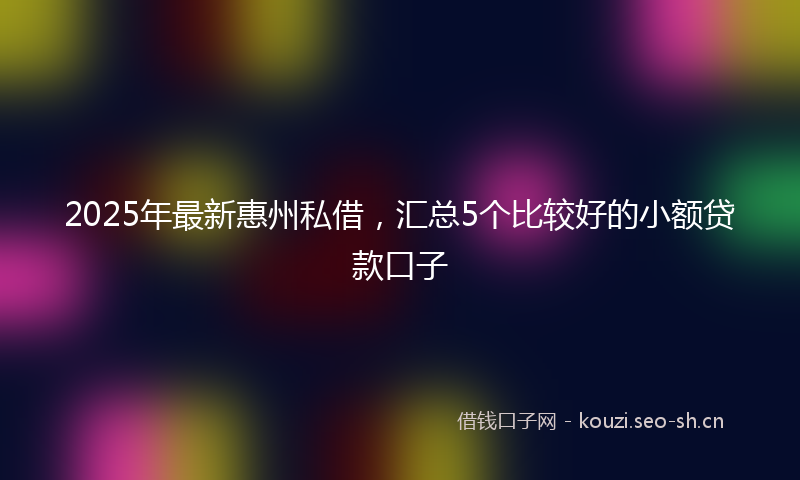 2025年最新惠州私借，汇总5个比较好的小额贷款口子