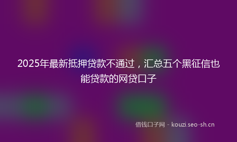 2025年最新抵押贷款不通过，汇总五个黑征信也能贷款的网贷口子