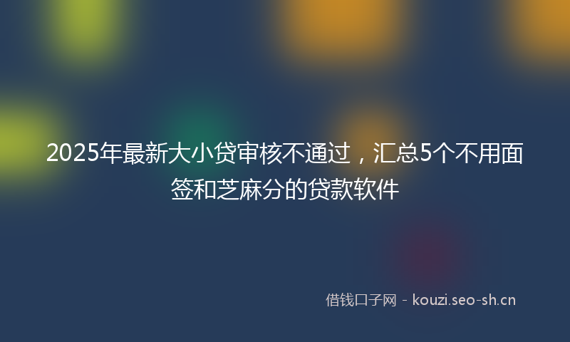 2025年最新大小贷审核不通过，汇总5个不用面签和芝麻分的贷款软件