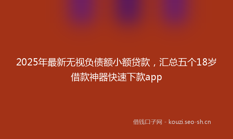 2025年最新无视负债额小额贷款，汇总五个18岁借款神器快速下款app