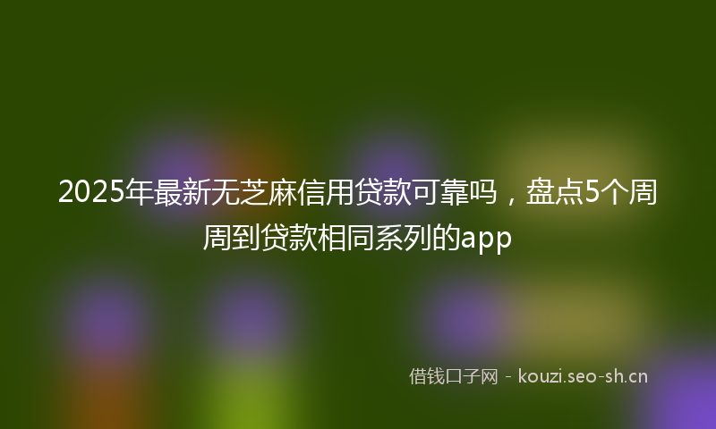 2025年最新无芝麻信用贷款可靠吗，盘点5个周周到贷款相同系列的app