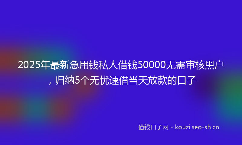 2025年最新急用钱私人借钱50000无需审核黑户，归纳5个无忧速借当天放款的口子