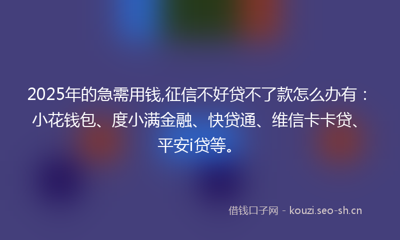 2025年的急需用钱,征信不好贷不了款怎么办有：小花钱包、度小满金融、快贷通、维信卡卡贷、平安i贷等。