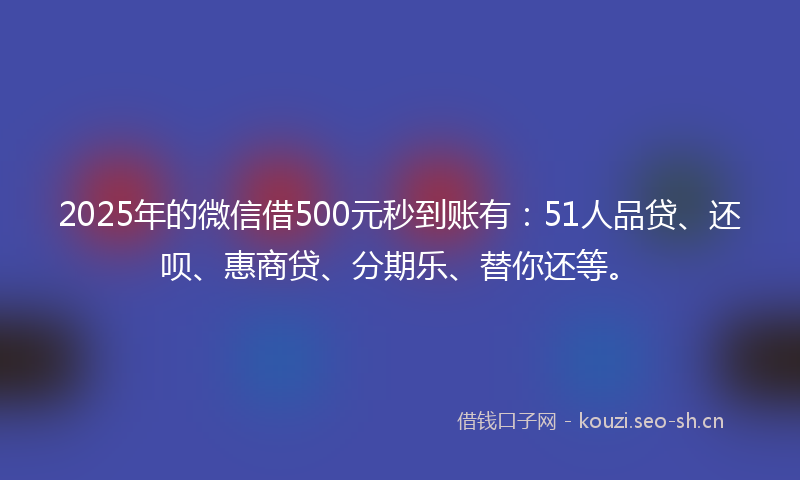 2025年的微信借500元秒到账有：51人品贷、还呗、惠商贷、分期乐、替你还等。