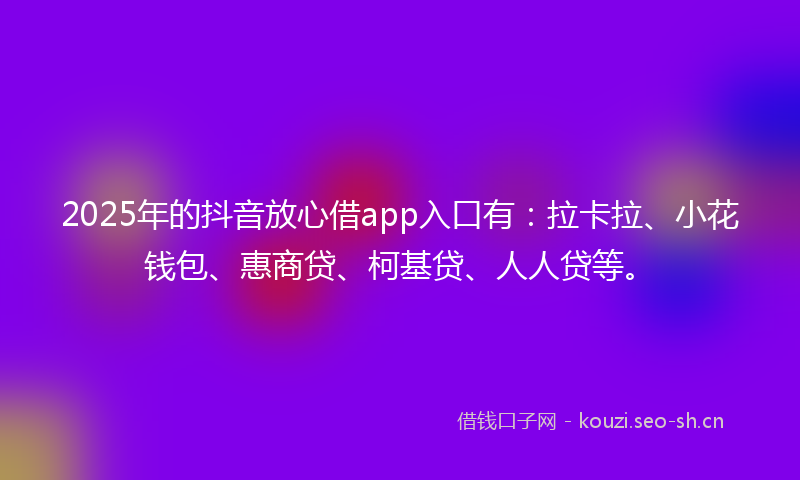2025年的抖音放心借app入口有：拉卡拉、小花钱包、惠商贷、柯基贷、人人贷等。