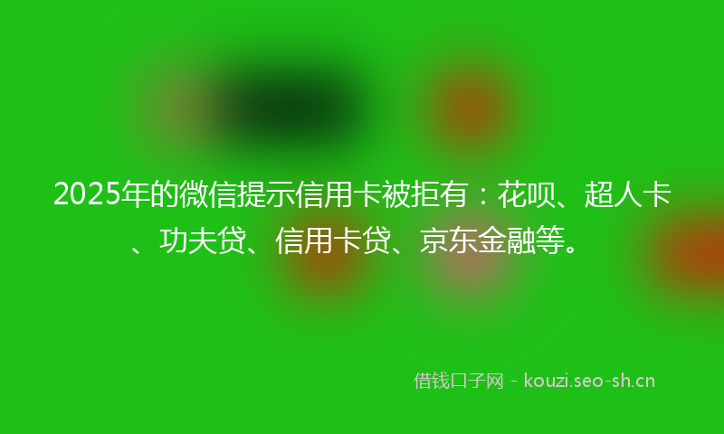 2025年的微信提示信用卡被拒有：花呗、超人卡、功夫贷、信用卡贷、京东金融等。