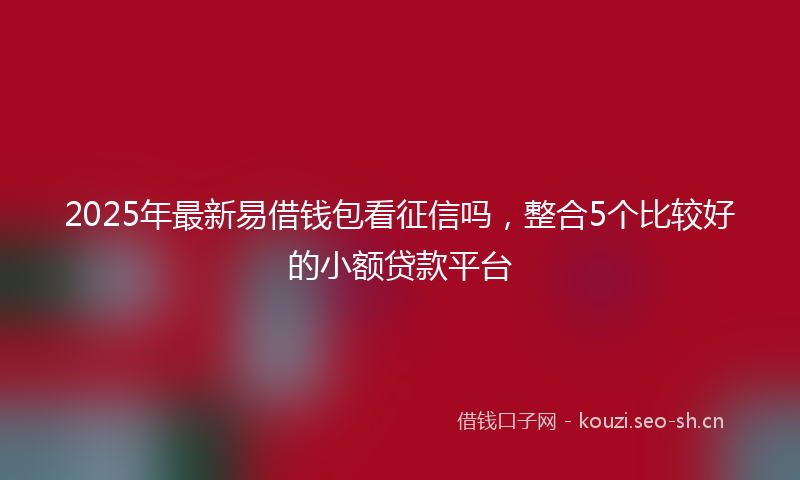 2025年最新易借钱包看征信吗，整合5个比较好的小额贷款平台