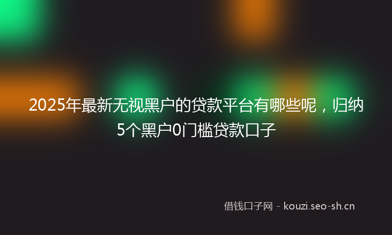 2025年最新无视黑户的贷款平台有哪些呢，归纳5个黑户0门槛贷款口子