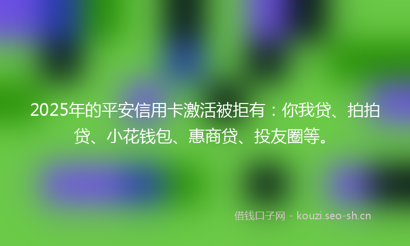 2025年的平安信用卡激活被拒有：你我贷、拍拍贷、小花钱包、惠商贷、投友圈等。