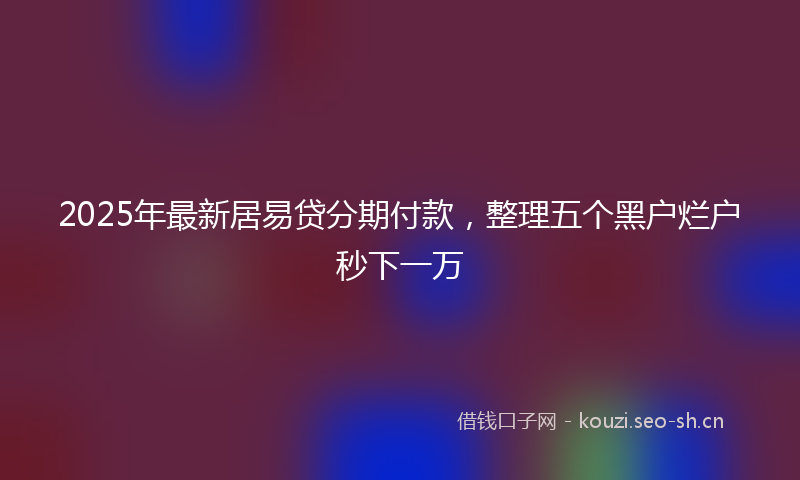 2025年最新居易贷分期付款，整理五个黑户烂户秒下一万