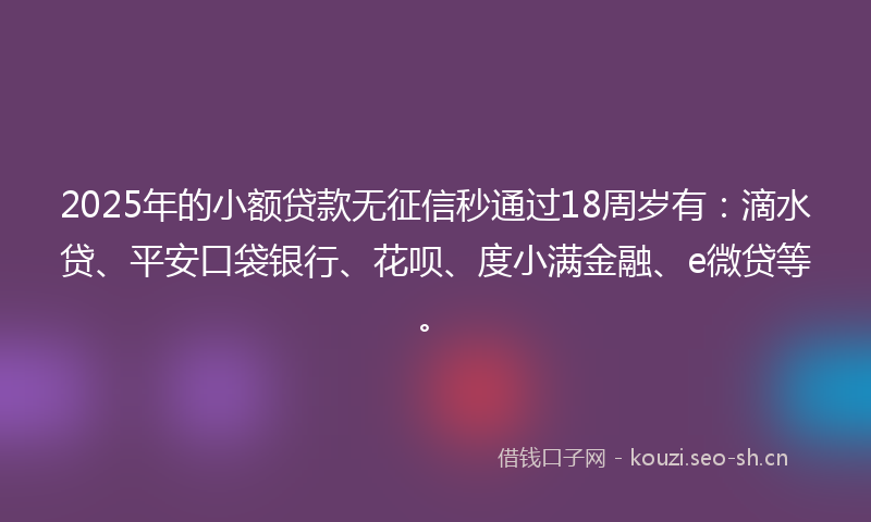 2025年的小额贷款无征信秒通过18周岁有：滴水贷、平安口袋银行、花呗、度小满金融、e微贷等。