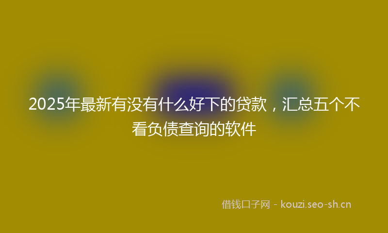 2025年最新有没有什么好下的贷款，汇总五个不看负债查询的软件