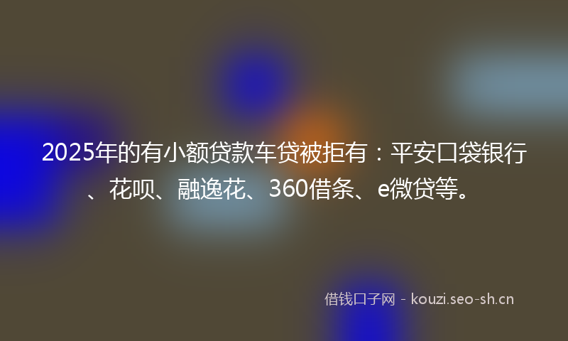 2025年的有小额贷款车贷被拒有：平安口袋银行、花呗、融逸花、360借条、e微贷等。