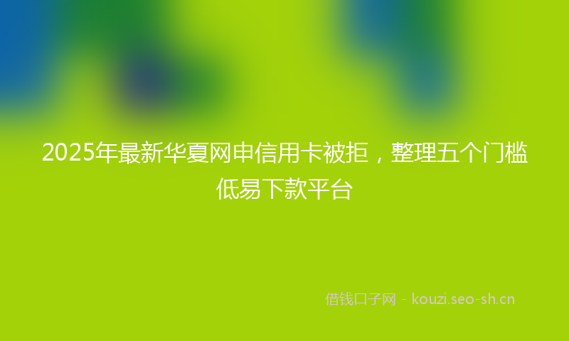 2025年最新华夏网申信用卡被拒，整理五个门槛低易下款平台