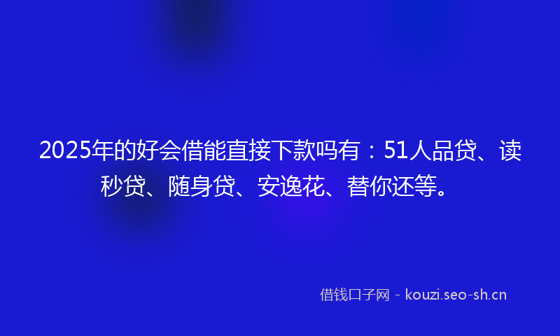 2025年的好会借能直接下款吗有：51人品贷、读秒贷、随身贷、安逸花、替你还等。