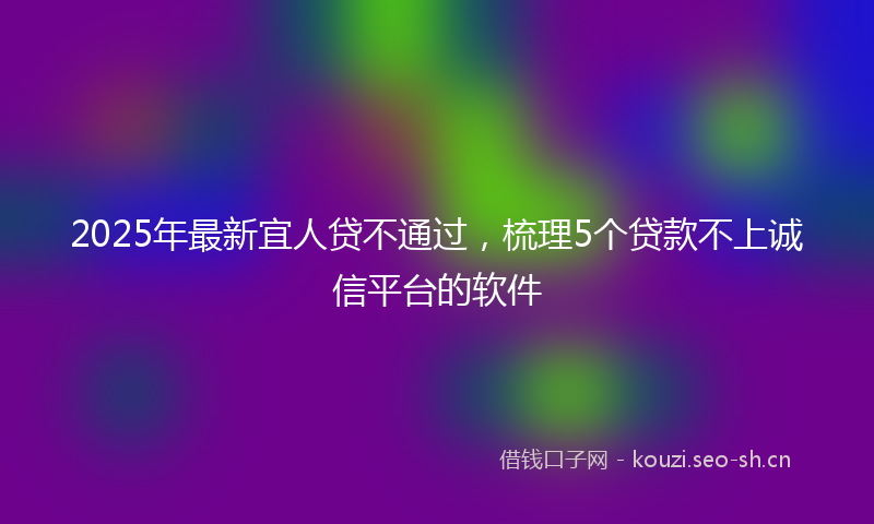 2025年最新宜人贷不通过，梳理5个贷款不上诚信平台的软件
