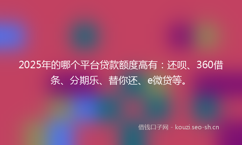 2025年的哪个平台贷款额度高有：还呗、360借条、分期乐、替你还、e微贷等。