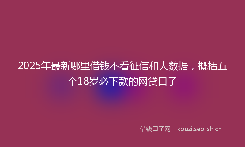 2025年最新哪里借钱不看征信和大数据，概括五个18岁必下款的网贷口子