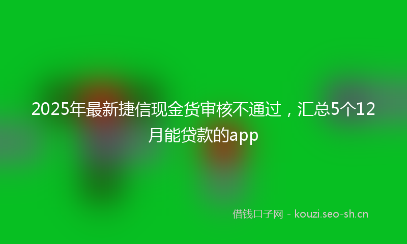 2025年最新捷信现金货审核不通过，汇总5个12月能贷款的app