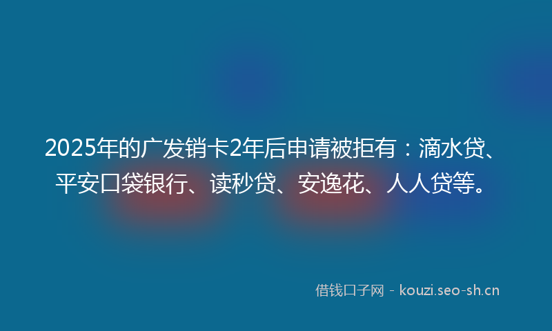 2025年的广发销卡2年后申请被拒有：滴水贷、平安口袋银行、读秒贷、安逸花、人人贷等。
