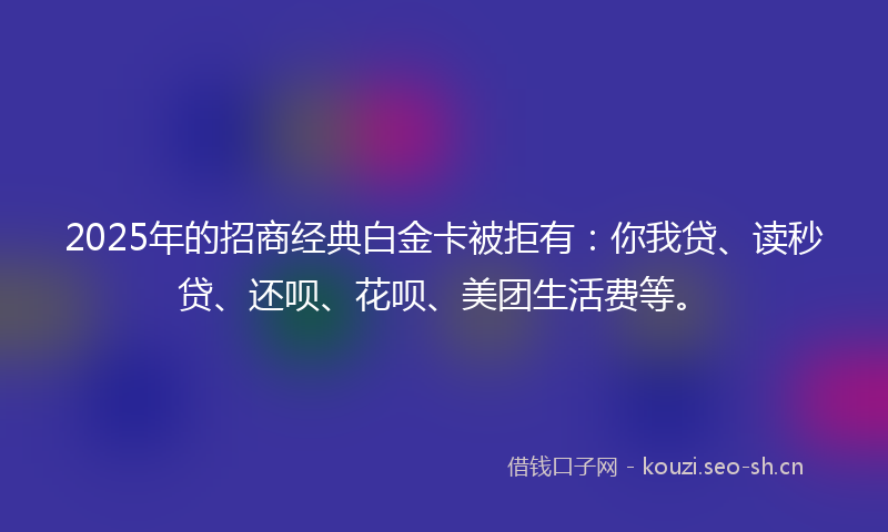 2025年的招商经典白金卡被拒有：你我贷、读秒贷、还呗、花呗、美团生活费等。