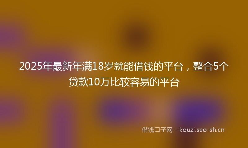 2025年最新年满18岁就能借钱的平台，整合5个贷款10万比较容易的平台