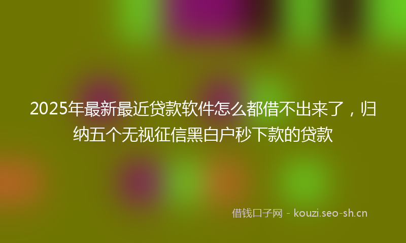 2025年最新最近贷款软件怎么都借不出来了，归纳五个无视征信黑白户秒下款的贷款