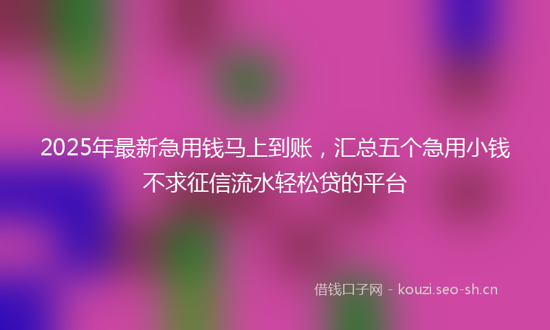 2025年最新急用钱马上到账，汇总五个急用小钱不求征信流水轻松贷的平台