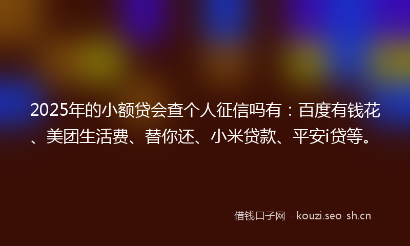 2025年的小额贷会查个人征信吗有:百度有钱花、美团生活费、替你还、小米贷款、平安i贷等。