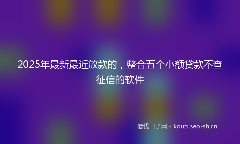 2025年最新最近放款的，整合五个小额贷款不查征信的软件