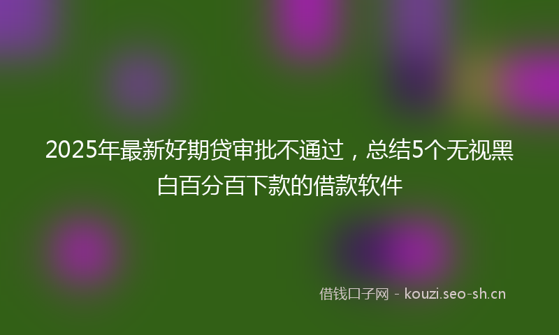 2025年最新好期贷审批不通过，总结5个无视黑白百分百下款的借款软件