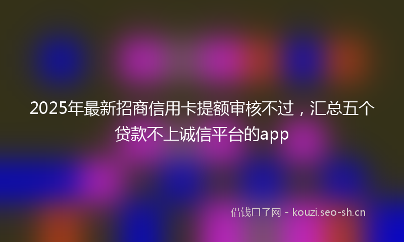 2025年最新招商信用卡提额审核不过，汇总五个贷款不上诚信平台的app