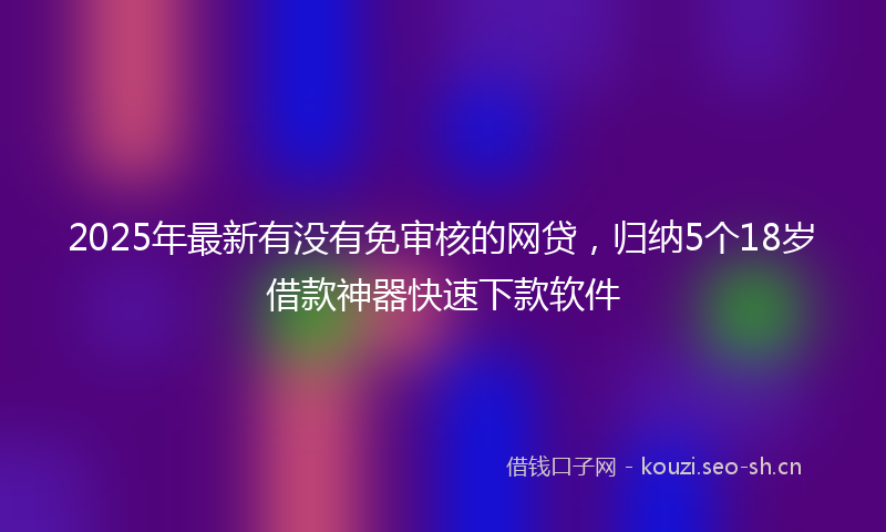 2025年最新有没有免审核的网贷，归纳5个18岁借款神器快速下款软件