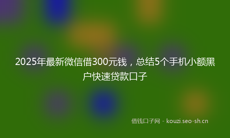 2025年最新微信借300元钱，总结5个手机小额黑户快速贷款口子