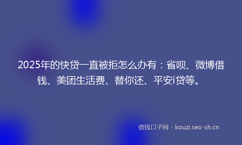 2025年的快贷一直被拒怎么办有：省呗、微博借钱、美团生活费、替你还、平安i贷等。