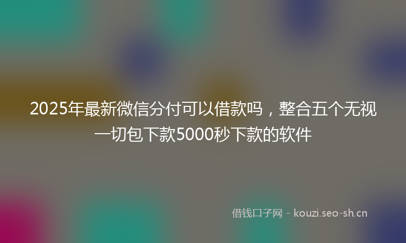2025年最新微信分付可以借款吗，整合五个无视一切包下款5000秒下款的软件