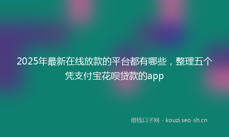 2025年最新在线放款的平台都有哪些,整理五个凭支付宝花呗贷款的app