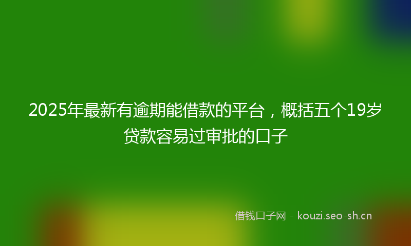 2025年最新有逾期能借款的平台，概括五个19岁贷款容易过审批的口子