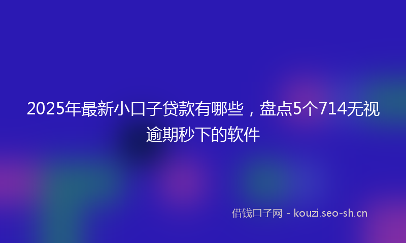2025年最新小口子贷款有哪些，盘点5个714无视逾期秒下的软件