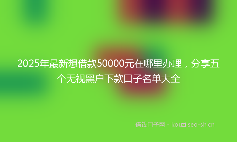 2025年最新想借款50000元在哪里办理，分享五个无视黑户下款口子名单大全