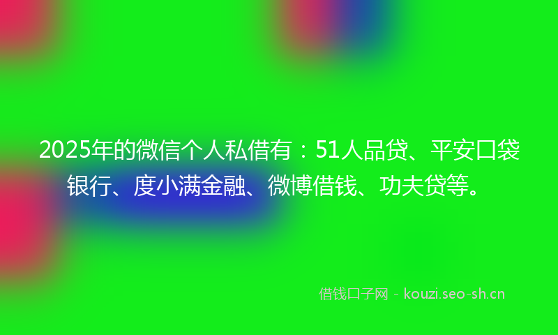 2025年的微信个人私借有：51人品贷、平安口袋银行、度小满金融、微博借钱、功夫贷等。