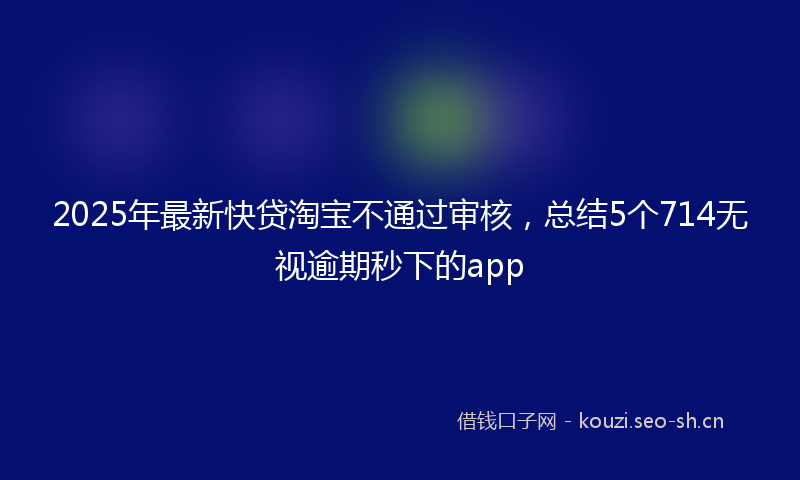 2025年最新快贷淘宝不通过审核，总结5个714无视逾期秒下的app
