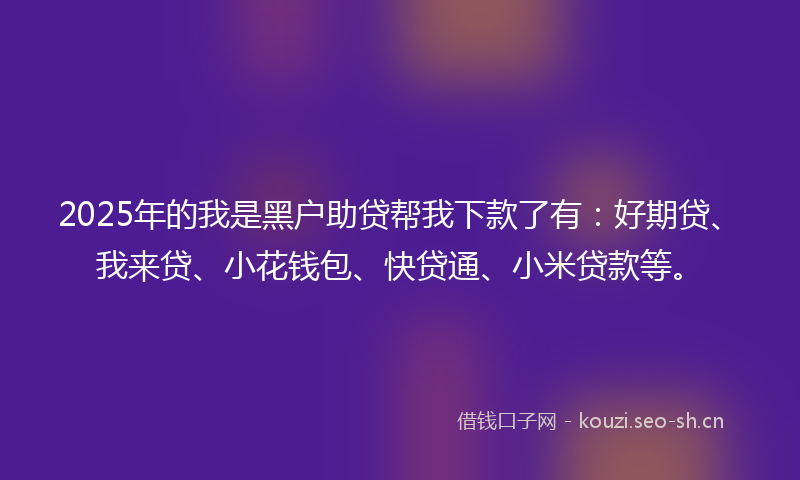 2025年的我是黑户助贷帮我下款了有：好期贷、我来贷、小花钱包、快贷通、小米贷款等。