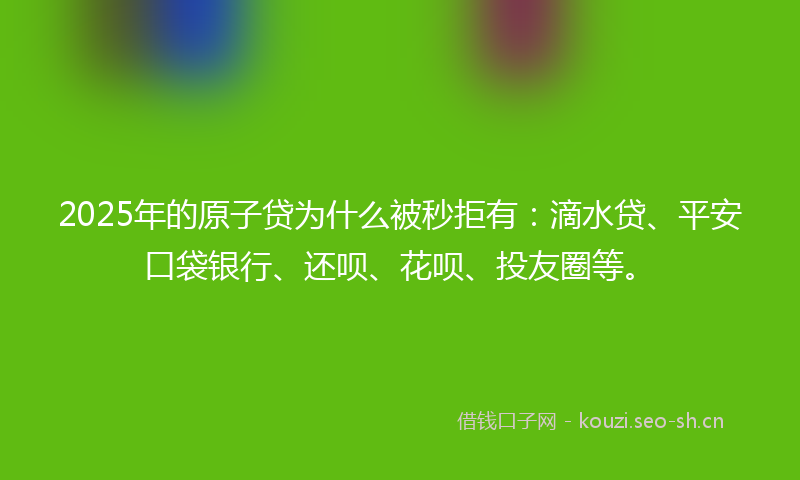 2025年的原子贷为什么被秒拒有：滴水贷、平安口袋银行、还呗、花呗、投友圈等。