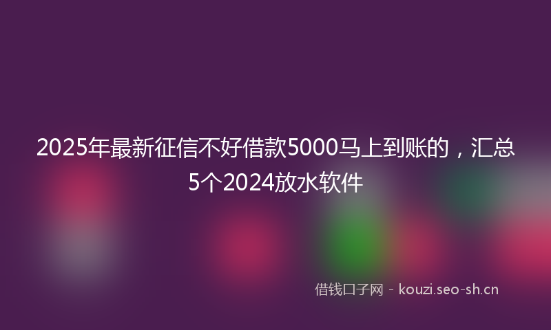 2025年最新征信不好借款5000马上到账的，汇总5个2024放水软件